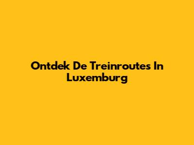 Ontdek De Treinroutes In Luxemburg