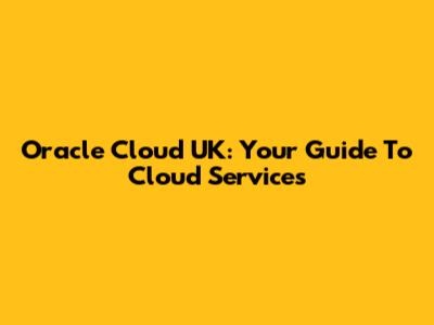Oracle Cloud UK: Your Guide To Cloud Services