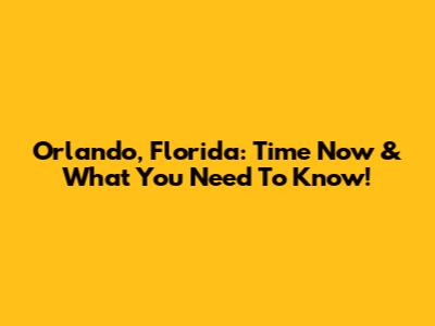 Orlando, Florida: Time Now & What You Need To Know!