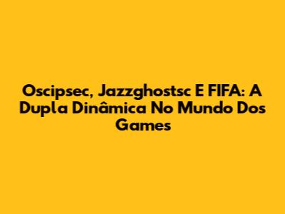 Oscipsec, Jazzghostsc E FIFA: A Dupla Dinâmica No Mundo Dos Games