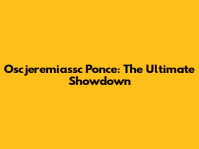 Oscjeremiassc Ponce: The Ultimate Showdown