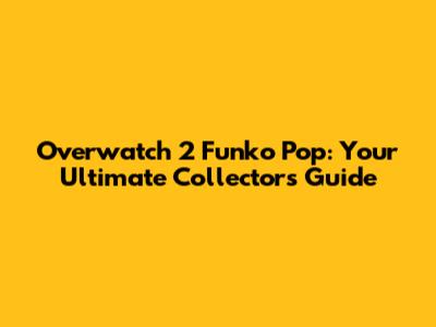 Overwatch 2 Funko Pop: Your Ultimate Collector's Guide