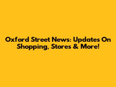 Oxford Street News: Updates On Shopping, Stores & More!