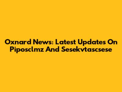 Oxnard News: Latest Updates On Piposclmz And Sesekvtascsese