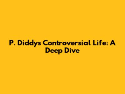 P. Diddy's Controversial Life: A Deep Dive