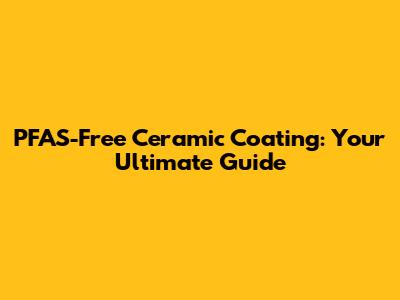 PFAS-Free Ceramic Coating: Your Ultimate Guide