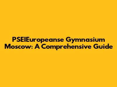 PSEIEuropeanse Gymnasium Moscow: A Comprehensive Guide