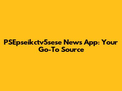 PSEpseikctv5sese News App: Your Go-To Source