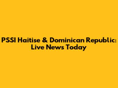 PSSI Haitise & Dominican Republic: Live News Today