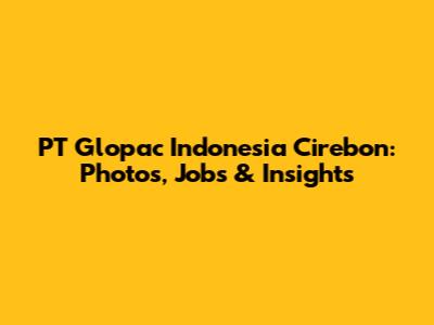 PT Glopac Indonesia Cirebon: Photos, Jobs & Insights