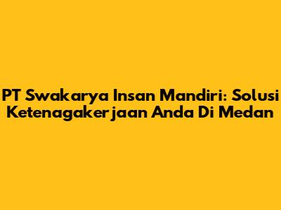 PT Swakarya Insan Mandiri: Solusi Ketenagakerjaan Anda Di Medan