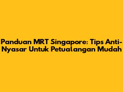 Panduan MRT Singapore: Tips Anti-Nyasar Untuk Petualangan Mudah