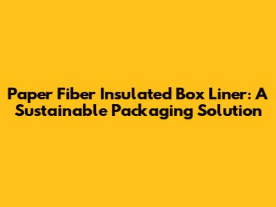 Paper Fiber Insulated Box Liner: A Sustainable Packaging Solution