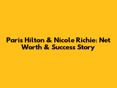 Paris Hilton & Nicole Richie: Net Worth & Success Story