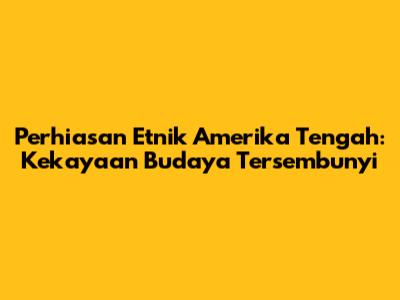 Perhiasan Etnik Amerika Tengah: Kekayaan Budaya Tersembunyi