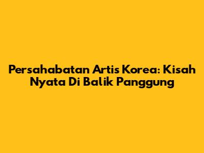 Persahabatan Artis Korea: Kisah Nyata Di Balik Panggung