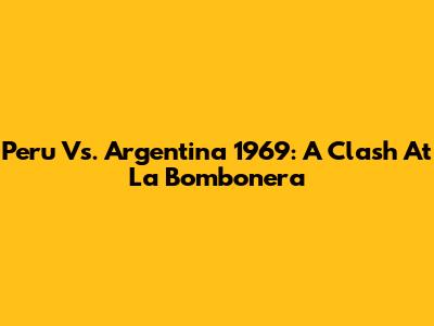 Peru Vs. Argentina 1969: A Clash At La Bombonera