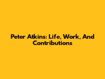 Peter Atkins: Life, Work, And Contributions