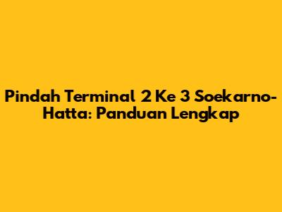 Pindah Terminal 2 Ke 3 Soekarno-Hatta: Panduan Lengkap
