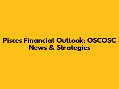 Pisces Financial Outlook: OSCOSC News & Strategies