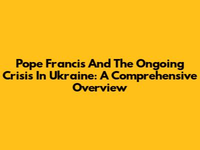 Pope Francis And The Ongoing Crisis In Ukraine: A Comprehensive Overview