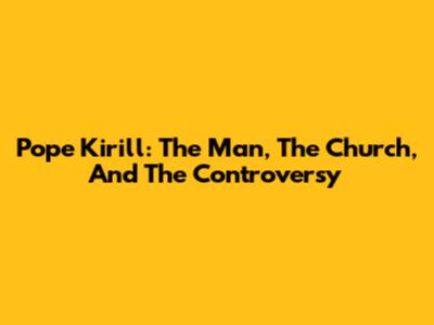 Pope Kirill: The Man, The Church, And The Controversy