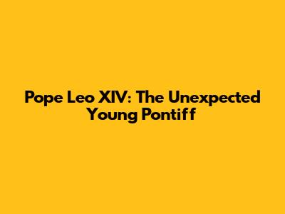 Pope Leo XIV: The Unexpected Young Pontiff