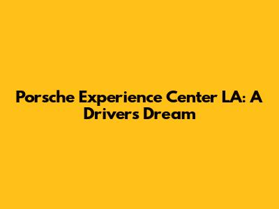 Porsche Experience Center LA: A Driver's Dream
