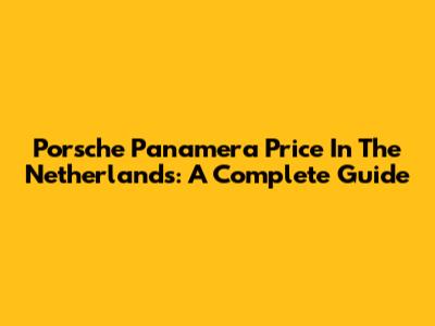Porsche Panamera Price In The Netherlands: A Complete Guide