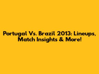 Portugal Vs. Brazil 2013: Lineups, Match Insights & More!