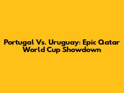 Portugal Vs. Uruguay: Epic Qatar World Cup Showdown