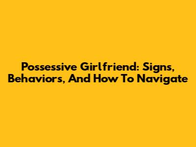 Possessive Girlfriend: Signs, Behaviors, And How To Navigate