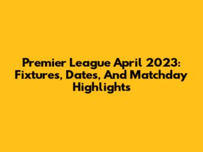 Premier League April 2023: Fixtures, Dates, And Matchday Highlights