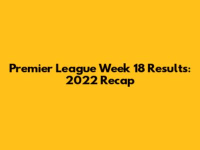 Premier League Week 18 Results: 2022 Recap