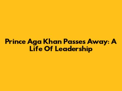 Prince Aga Khan Passes Away: A Life Of Leadership