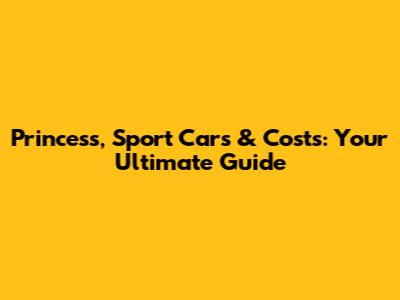 Princess, Sport Cars & Costs: Your Ultimate Guide