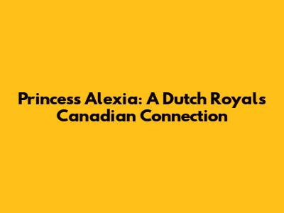 Princess Alexia: A Dutch Royal's Canadian Connection