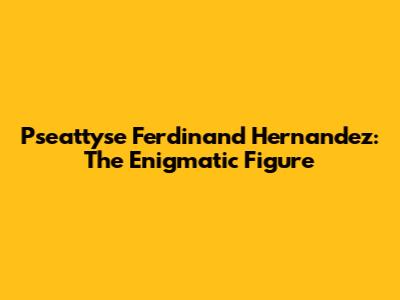 Pseattyse Ferdinand Hernandez: The Enigmatic Figure