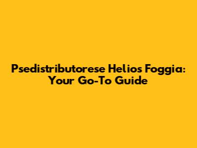 Psedistributorese Helios Foggia: Your Go-To Guide