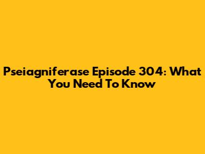Pseiagniferase Episode 304: What You Need To Know