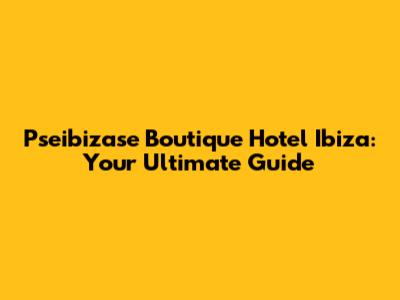 Pseibizase Boutique Hotel Ibiza: Your Ultimate Guide