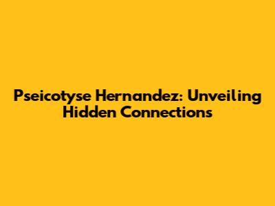 Pseicotyse Hernandez: Unveiling Hidden Connections