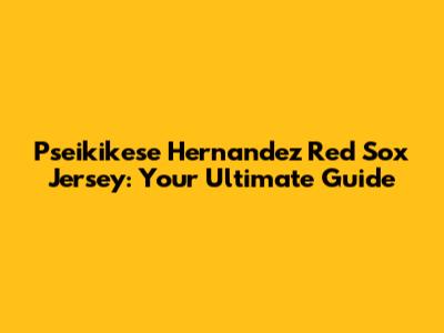 Pseikikese Hernandez Red Sox Jersey: Your Ultimate Guide