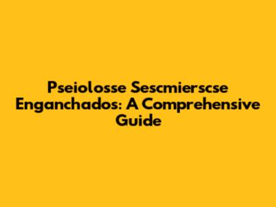Pseiolosse Sescmierscse Enganchados: A Comprehensive Guide