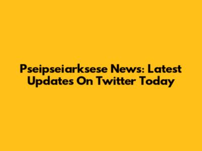 Pseipseiarksese News: Latest Updates On Twitter Today