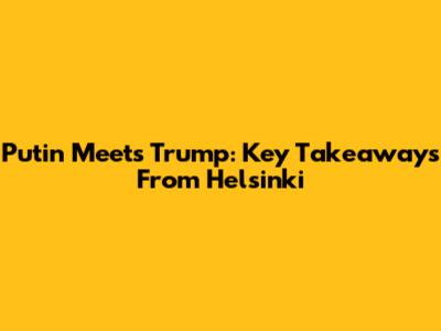 Putin Meets Trump: Key Takeaways From Helsinki