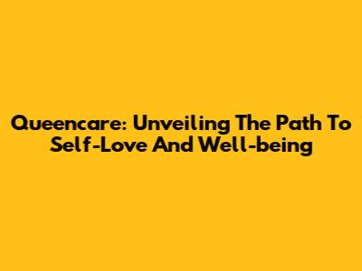 Queencare: Unveiling The Path To Self-Love And Well-being