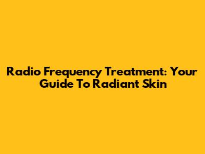 Radio Frequency Treatment: Your Guide To Radiant Skin