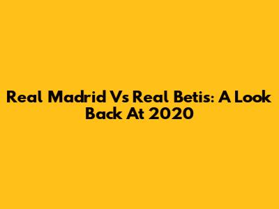 Real Madrid Vs Real Betis: A Look Back At 2020