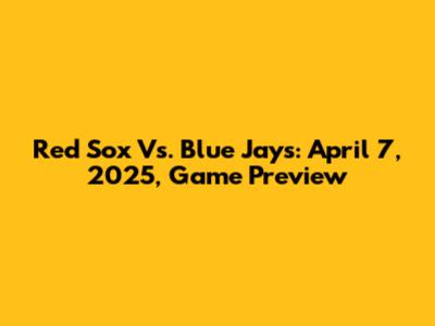 Red Sox Vs. Blue Jays: April 7, 2025, Game Preview